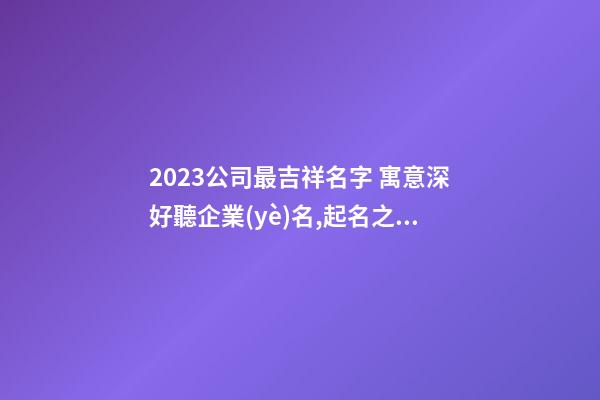 2023公司最吉祥名字 寓意深好聽企業(yè)名,起名之家-第1張-公司起名-玄機派